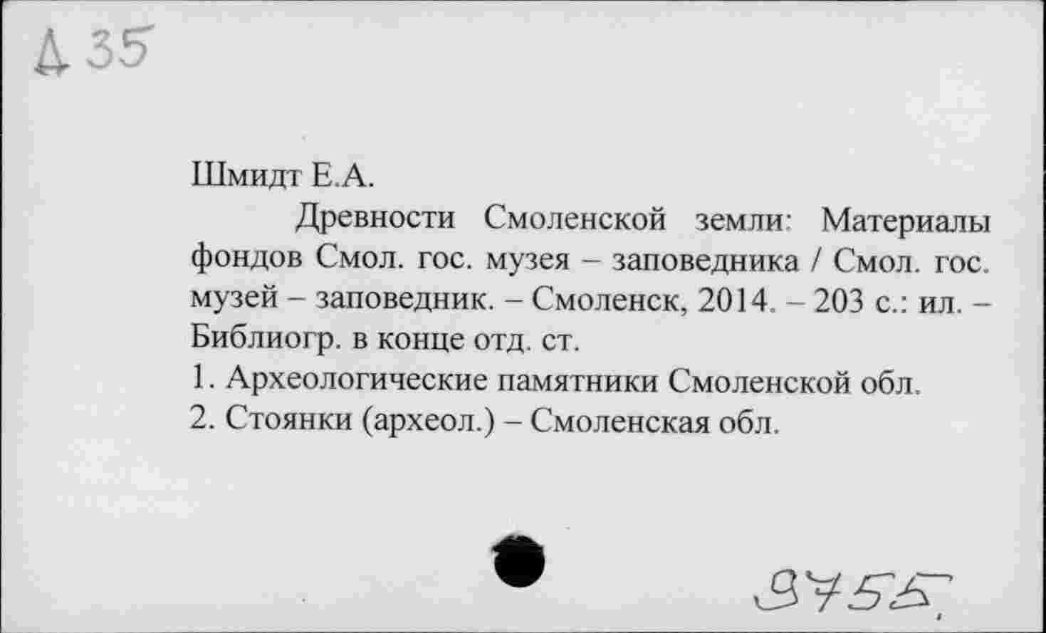 ﻿Шмидт Е.А.
Древности Смоленской земли’ Материалы фондов Смол. гос. музея - заповедника / Смол. гос. музей - заповедник. - Смоленск, 2014 - 203 с.: ил. -Библиогр. в конце отд. ст.
1.	Археологические памятники Смоленской обл.
2.	Стоянки (археол.) - Смоленская обл.